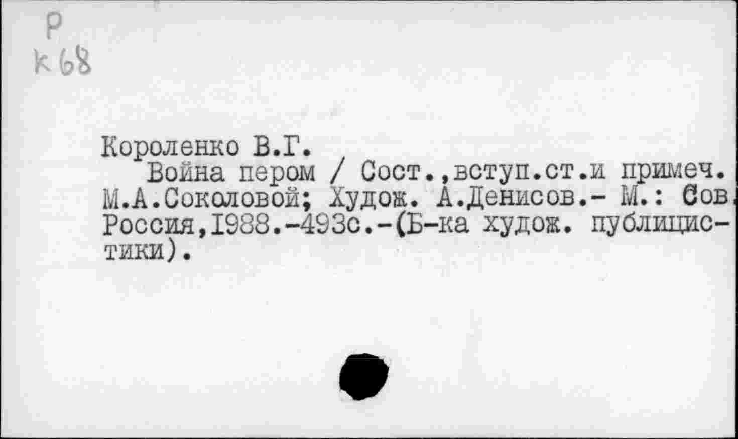 ﻿Короленко В.Г.
Война пером / Сост.,вступ.ст.и примеч. М. А. Соколовой; Худож. А.Денисов.- М.: Сов Россия,1988.-493с.-(Б-ка худок. публицистики) .